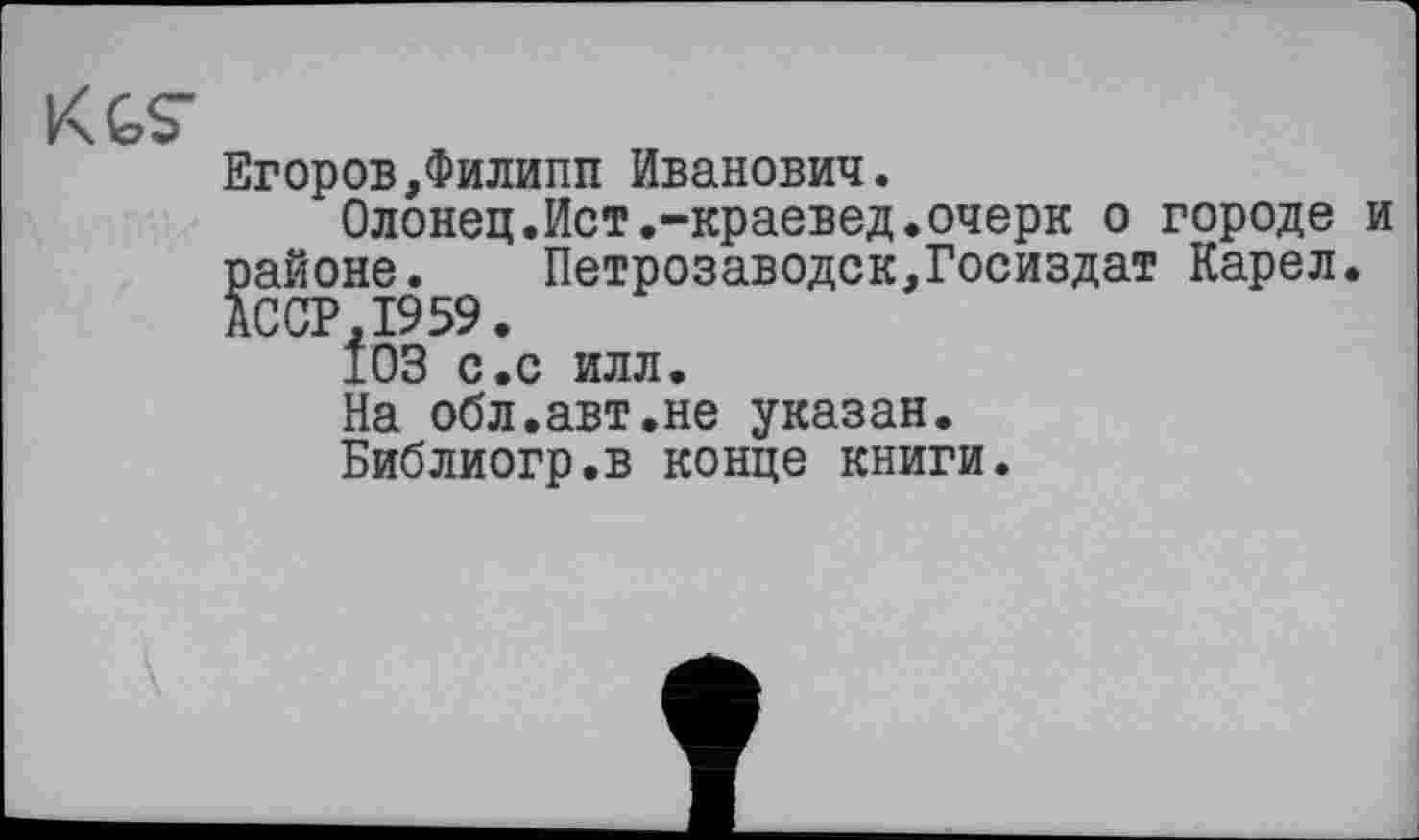 ﻿KGS"
Егоров,Филипп Иванович.
Олонец.Ист.-краевед.очерк о городе и районе. Петрозаводск,Госиздат Карел. АССР.1959.
103 с.с илл.
На обл.авт.не указан.
Библиогр.в конце книги.